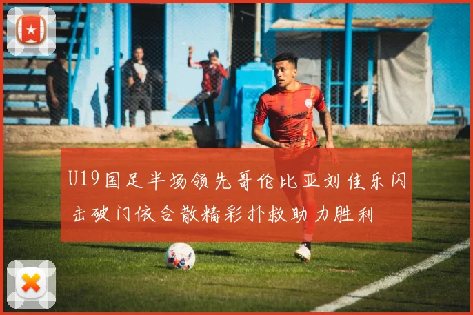 U19国足半场领先哥伦比亚刘佳乐闪击破门依合散精彩扑救助力胜利