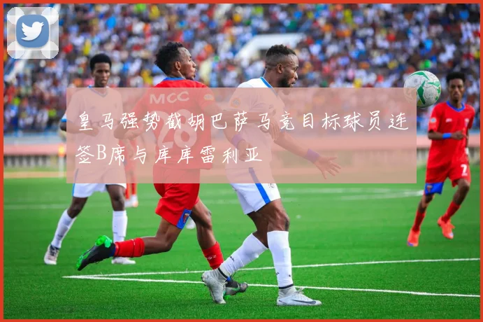 皇马强势截胡巴萨马竞目标球员连签B席与库库雷利亚