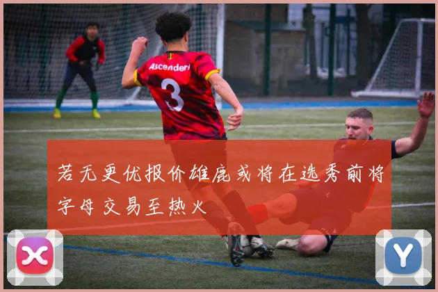 若无更优报价雄鹿或将在选秀前将字母交易至热火
