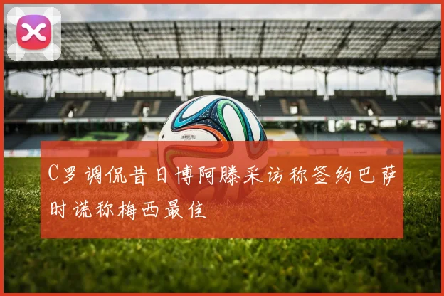 C罗调侃昔日博阿滕采访称签约巴萨时谎称梅西最佳
