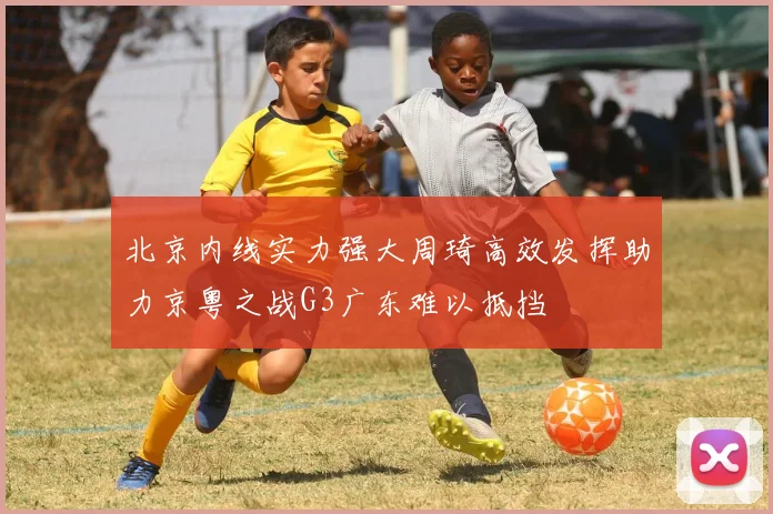 北京内线实力强大周琦高效发挥助力京粤之战G3广东难以抵挡