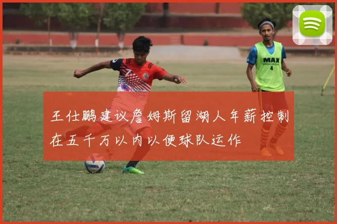 王仕鹏建议詹姆斯留湖人年薪控制在五千万以内以便球队运作