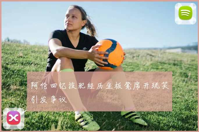 阿伦回忆技犯经历坐板凳席开玩笑引发争议