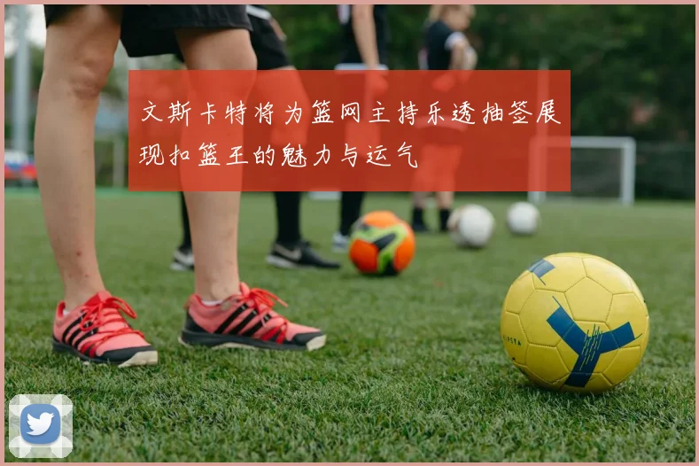 文斯卡特将为篮网主持乐透抽签展现扣篮王的魅力与运气