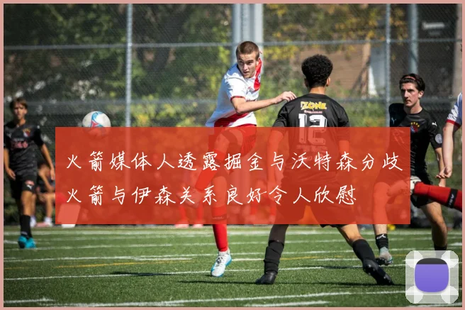 火箭媒体人透露掘金与沃特森分歧火箭与伊森关系良好令人欣慰