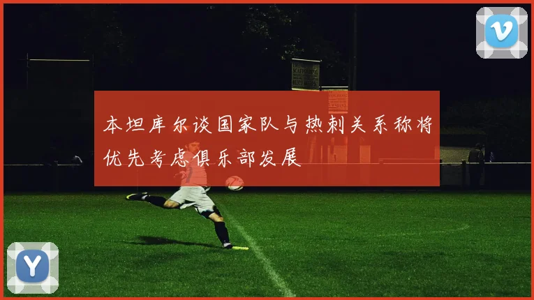 本坦库尔谈国家队与热刺关系称将优先考虑俱乐部发展