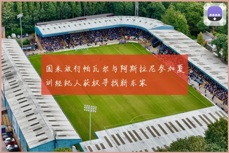 国米放行帕瓦尔与阿斯拉尼参加夏训经纪人获权寻找新东家