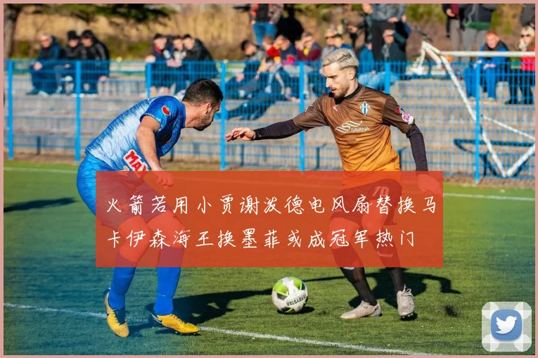 火箭若用小贾谢泼德电风扇替换马卡伊森海王换墨菲或成冠军热门