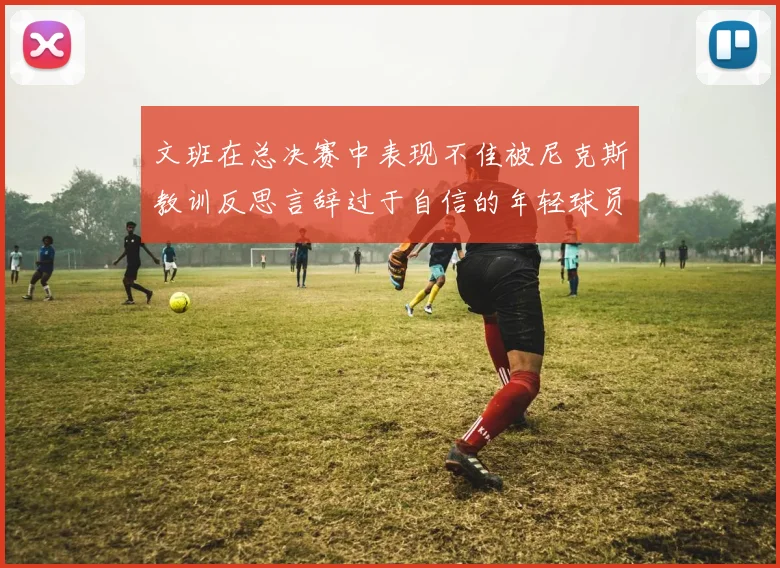 文班在总决赛中表现不佳被尼克斯教训反思言辞过于自信的年轻球员成长之路