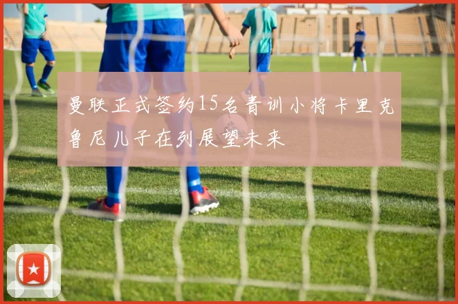 曼联正式签约15名青训小将卡里克鲁尼儿子在列展望未来