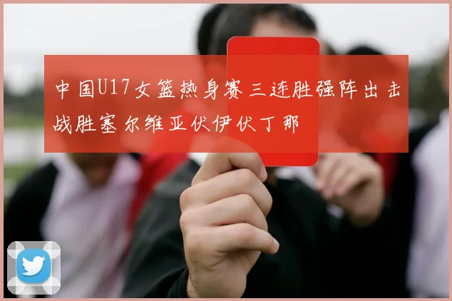 中国U17女篮热身赛三连胜强阵出击战胜塞尔维亚伏伊伏丁那