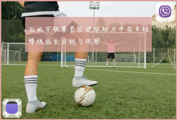 刘诚宇联赛首发进球助力申花年轻锋线成长分析与观察