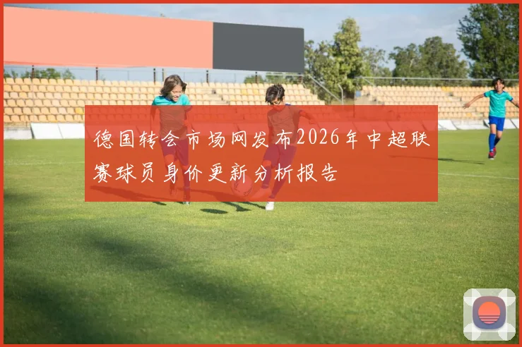 德国转会市场网发布2026年中超联赛球员身价更新分析报告