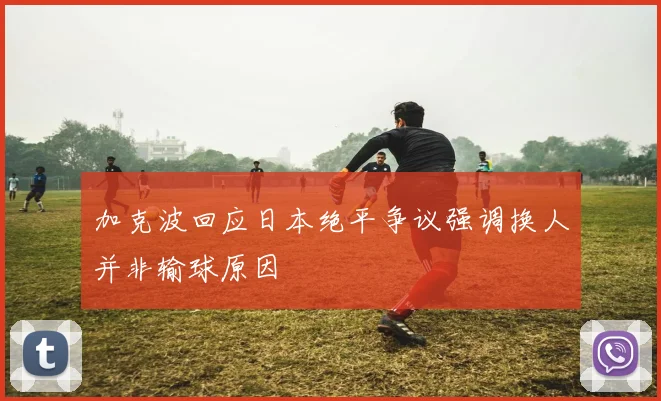 加克波回应日本绝平争议强调换人并非输球原因