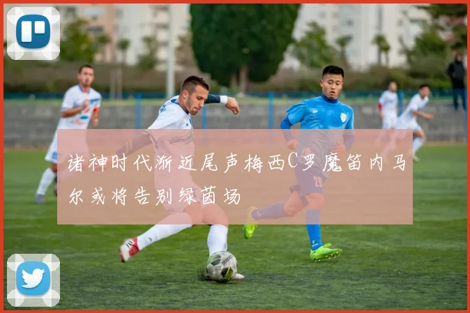 诸神时代渐近尾声梅西C罗魔笛内马尔或将告别绿茵场
